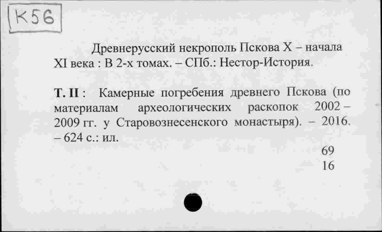 ﻿К5&
Древнерусский некрополь Пскова X - начала XI века : В 2-х томах. - СПб.: Нестор-История.
T. II : Камерные погребения древнего Пскова (по материалам археологических раскопок 2002 -2009 гг. у Старовознесенского монастыря). - 2016. - 624 с.: ил.
69
16